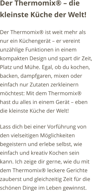 Der Thermomix  die kleinste Kche der Welt! Der Thermomix ist weit mehr als nur ein Kchengert  er vereint unzhlige Funktionen in einem kompakten Design und spart dir Zeit, Platz und Mhe. Egal, ob du kochen, backen, dampfgaren, mixen oder einfach nur Zutaten zerkleinern mchtest: Mit dem Thermomix hast du alles in einem Gert  eben die kleinste Kche der Welt! Lass dich bei einer Vorfhrung von den vielseitigen Mglichkeiten begeistern und erlebe selbst, wie einfach und kreativ Kochen sein kann. Ich zeige dir gerne, wie du mit dem Thermomix leckere Gerichte zauberst und gleichzeitig Zeit fr die schnen Dinge im Leben gewinnst.