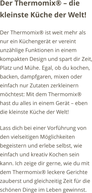 Der Thermomix� � die kleinste K�che der Welt! Der Thermomix� ist weit mehr als nur ein K�chenger�t er vereint unz�hlige Funktionen in einem kompakten Design und spart dir Zeit, Platz und M�he. Egal, ob du kochen, backen, dampfgaren, mixen oder einfach nur Zutaten zerkleinern m�chtest: Mit dem Thermomix� hast du alles in einem Ger�t � eben die kleinste K�che der Welt! Lass dich bei einer Vorf�hrung von den vielseitigen M�glichkeiten begeistern und erlebe selbst, wie einfach und kreativ Kochen sein kann. Ich zeige dir gerne, wie du mit dem Thermomix� leckere Gerichte zauberst und gleichzeitig Zeit f�r die sch�nen Dinge im Leben gewinnst.