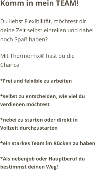 Komm in mein TEAM! Du liebst Flexibilit�t, m�chtest dir deine Zeit selbst einteilen und dabei noch Spa� haben?  Mit Thermomix� hast du die Chance: *Frei und felxible zu arbeiten  *selbst zu entscheiden, wie viel du verdienen m�chtest *nebei zu starten oder direkt in Vollzeit durchzustarten *ein starkes Team im R�cken zu haben *Als nebenjob oder Hauptberuf du bestimmst deinen Weg!